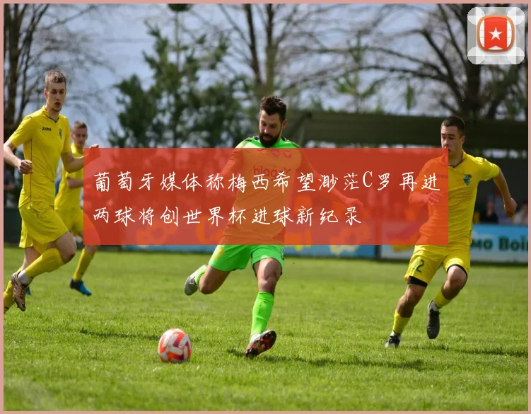 葡萄牙媒体称梅西希望渺茫C罗再进两球将创世界杯进球新纪录
