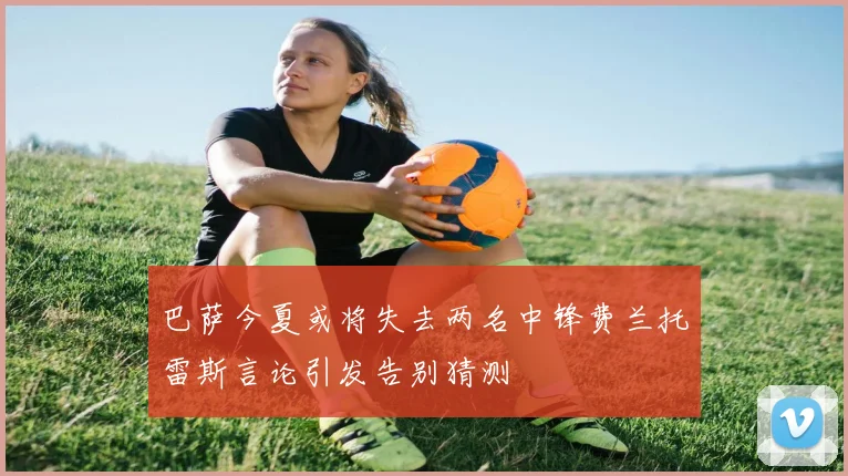 巴萨今夏或将失去两名中锋费兰托雷斯言论引发告别猜测