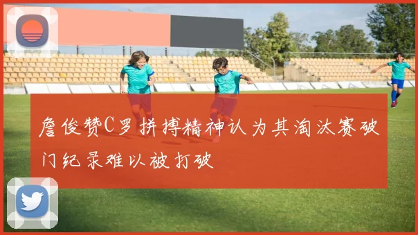 詹俊赞C罗拼搏精神认为其淘汰赛破门纪录难以被打破