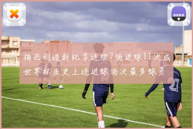 梅西创造新纪录连续7场进球11次成世界杯历史上连进球场次最多球员