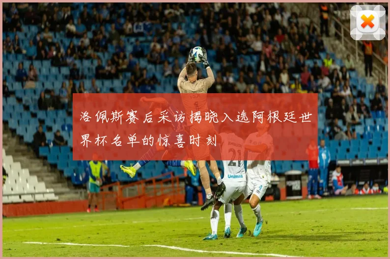 洛佩斯赛后采访揭晓入选阿根廷世界杯名单的惊喜时刻