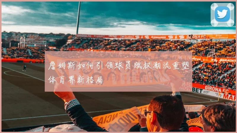 詹姆斯如何引领球员赋权潮流重塑体育界新格局
