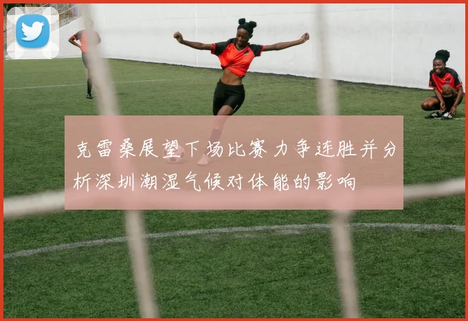克雷桑展望下场比赛力争连胜并分析深圳潮湿气候对体能的影响