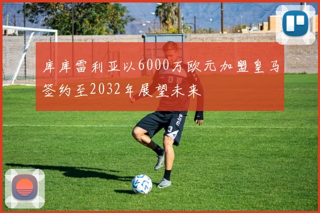 库库雷利亚以6000万欧元加盟皇马签约至2032年展望未来
