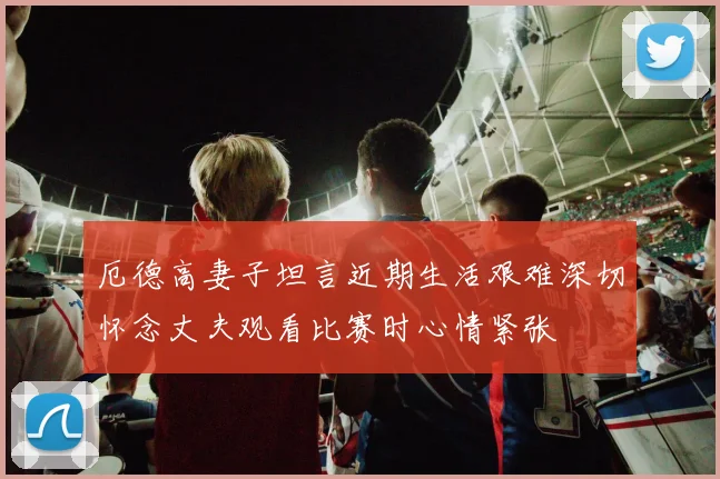 厄德高妻子坦言近期生活艰难深切怀念丈夫观看比赛时心情紧张
