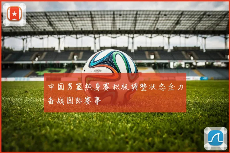 中国男篮热身赛积极调整状态全力备战国际赛事