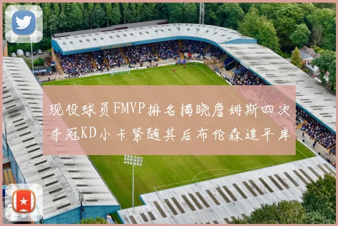 现役球员FMVP排名揭晓詹姆斯四次夺冠KD小卡紧随其后布伦森追平库里约基奇等