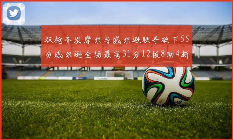 双枪齐发摩尔与威尔逊联手砍下55分威尔逊全场最高31分12板8助4断2帽表现惊艳