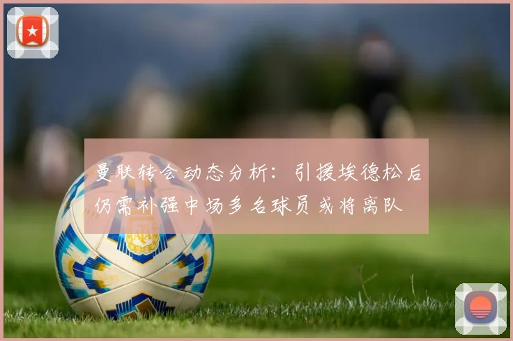 曼联转会动态分析：引援埃德松后仍需补强中场多名球员或将离队