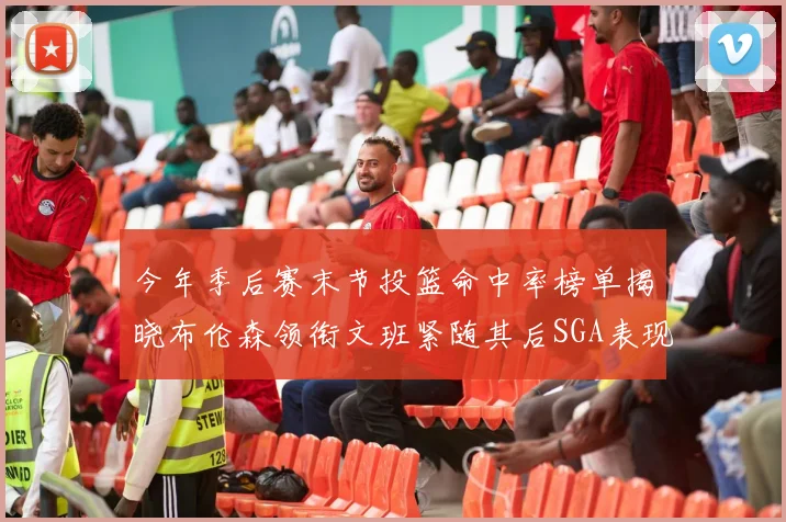 今年季后赛末节投篮命中率榜单揭晓布伦森领衔文班紧随其后SGA表现不俗