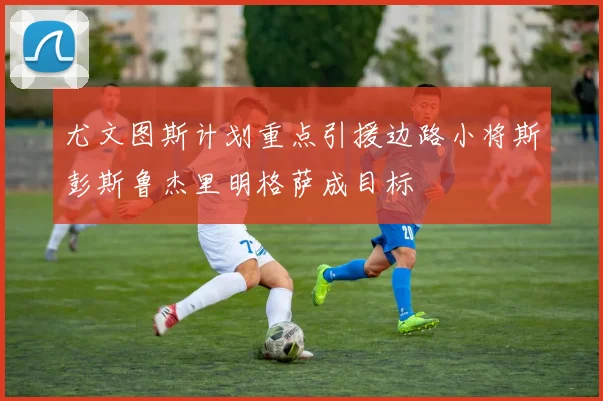 尤文图斯计划重点引援边路小将斯彭斯鲁杰里明格萨成目标