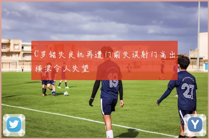 C罗错失良机再遭门前失误射门高出横梁令人失望