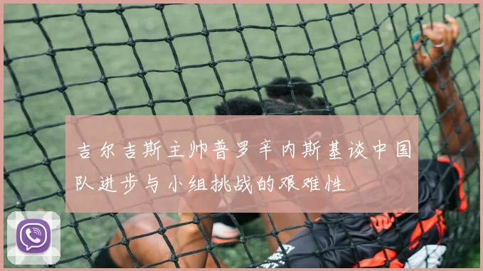 吉尔吉斯主帅普罗辛内斯基谈中国队进步与小组挑战的艰难性