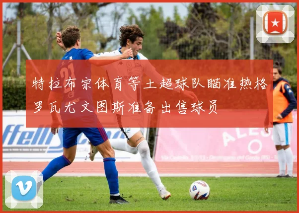 特拉布宗体育等土超球队瞄准热格罗瓦尤文图斯准备出售球员