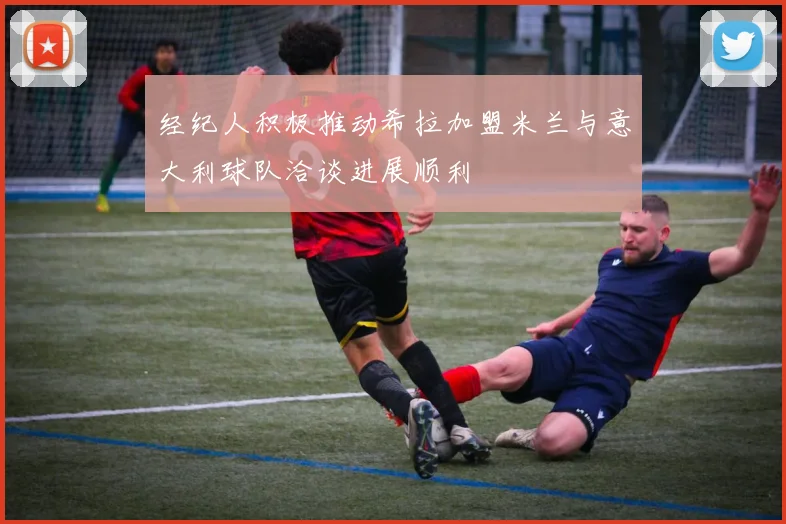 经纪人积极推动希拉加盟米兰与意大利球队洽谈进展顺利