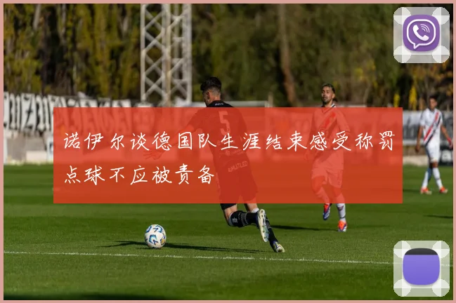 诺伊尔谈德国队生涯结束感受称罚点球不应被责备