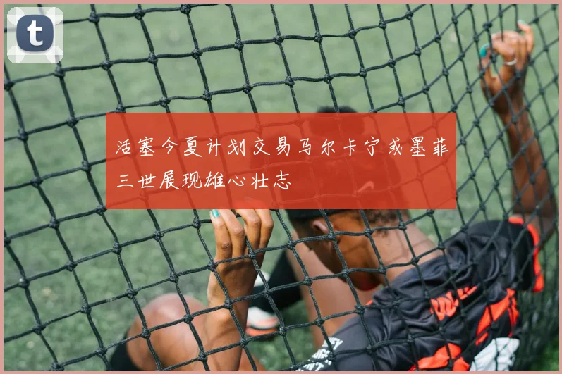 活塞今夏计划交易马尔卡宁或墨菲三世展现雄心壮志