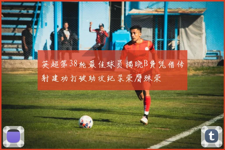 英超第38轮最佳球员揭晓B费凭借传射建功打破助攻纪录荣膺殊荣
