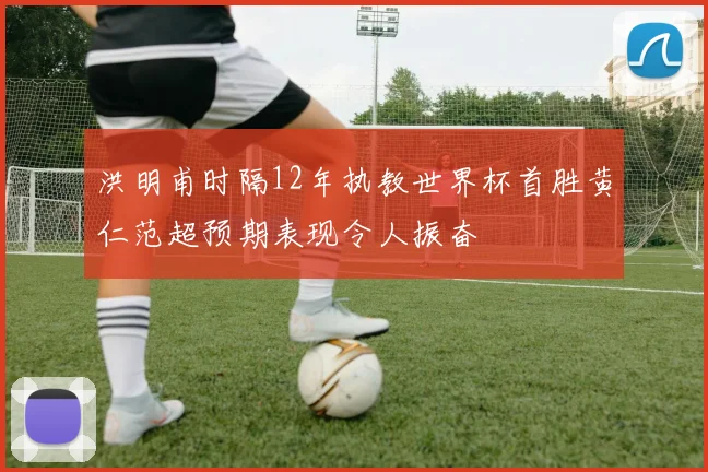 洪明甫时隔12年执教世界杯首胜黄仁范超预期表现令人振奋
