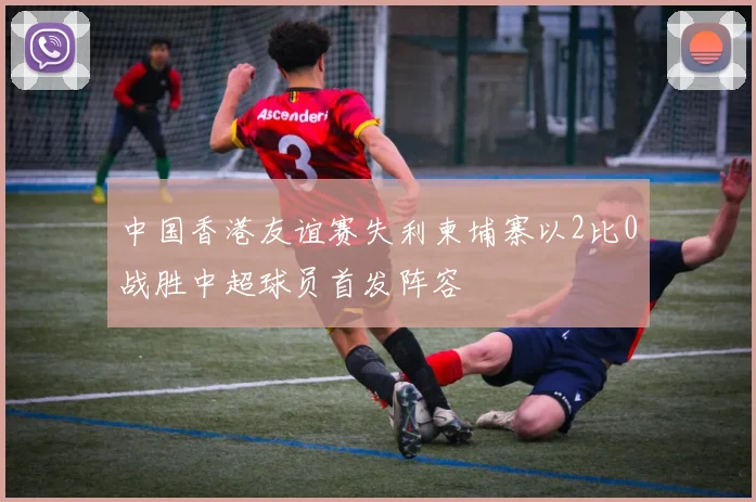 中国香港友谊赛失利柬埔寨以2比0战胜中超球员首发阵容