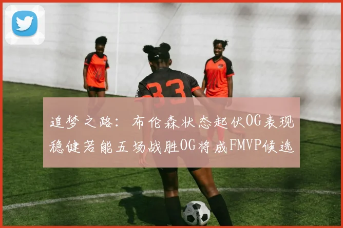 追梦之路：布伦森状态起伏OG表现稳健若能五场战胜OG将成FMVP候选