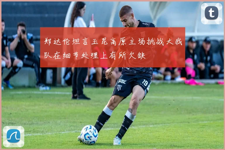 郑达伦坦言玉昆高原主场挑战大我队在细节处理上有所欠缺