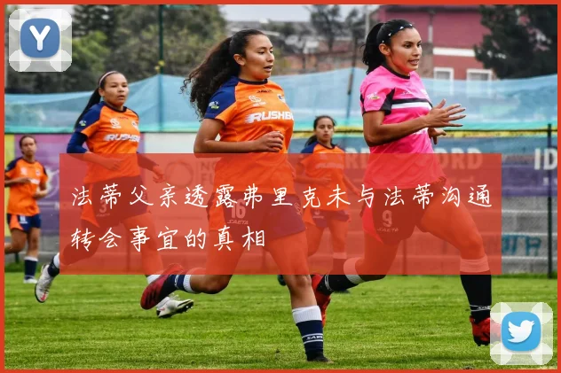 法蒂父亲透露弗里克未与法蒂沟通转会事宜的真相