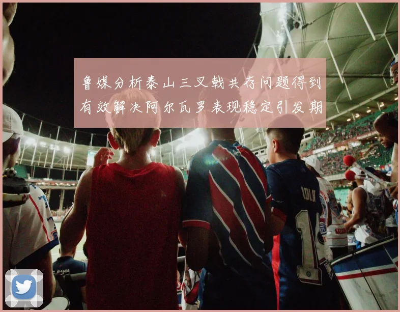 鲁媒分析泰山三叉戟共存问题得到有效解决阿尔瓦罗表现稳定引发期待
